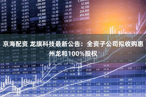 京海配资 龙旗科技最新公告：全资子公司拟收购惠州龙和100%股权
