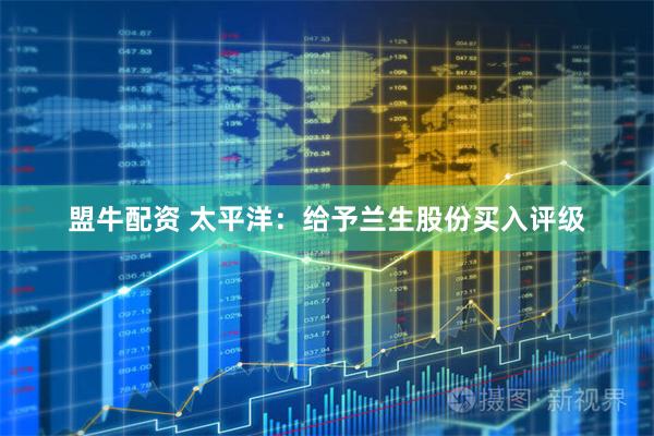 盟牛配资 太平洋：给予兰生股份买入评级