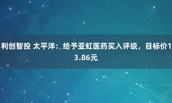 利创智投 太平洋：给予亚虹医药买入评级，目标价13.86元