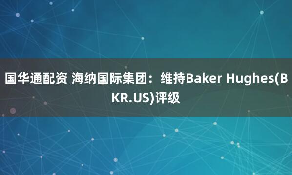 国华通配资 海纳国际集团：维持Baker Hughes(BKR.US)评级