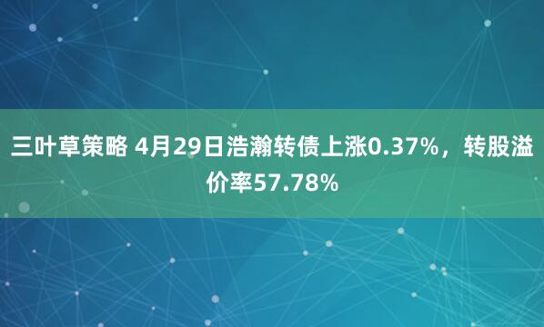三叶草策略 4月29日浩瀚转债上涨0.37%，转股溢价率57.78%