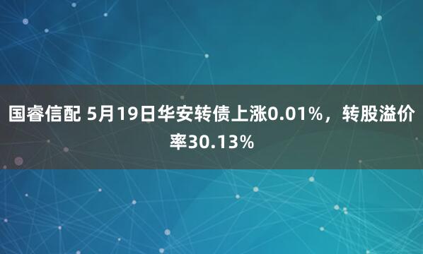 国睿信配 5月19日华安转债上涨0.01%，转股溢价率30.13%