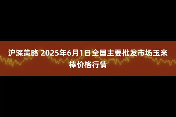 沪深策略 2025年6月1日全国主要批发市场玉米棒价格行情