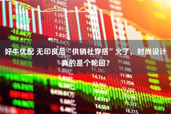 好牛优配 无印良品“供销社穿搭”火了，时尚设计真的是个轮回？