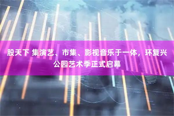 股天下 集演艺、市集、影视音乐于一体，环复兴公园艺术季正式启幕