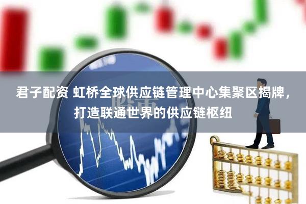 君子配资 虹桥全球供应链管理中心集聚区揭牌，打造联通世界的供应链枢纽