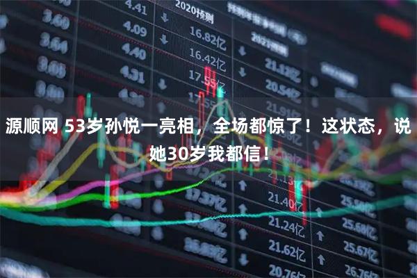源顺网 53岁孙悦一亮相，全场都惊了！这状态，说她30岁我都信！