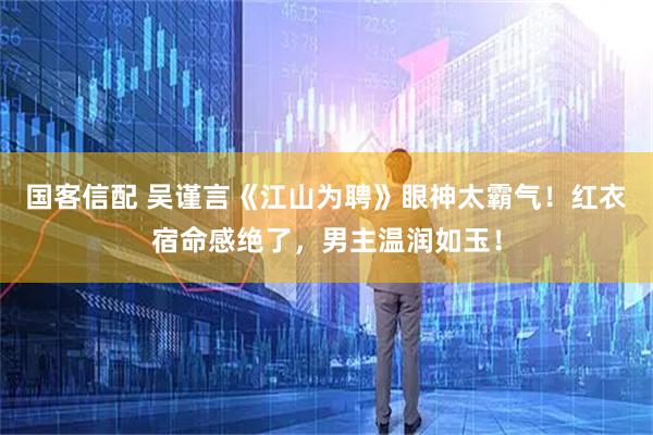 国客信配 吴谨言《江山为聘》眼神太霸气！红衣宿命感绝了，男主温润如玉！