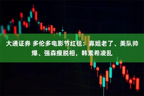 大通证券 多伦多电影节红毯：寡姐老了、美队帅爆、强森瘦脱相，韩素希凌乱