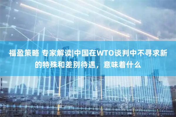 福盈策略 专家解读|中国在WTO谈判中不寻求新的特殊和差别待遇，意味着什么