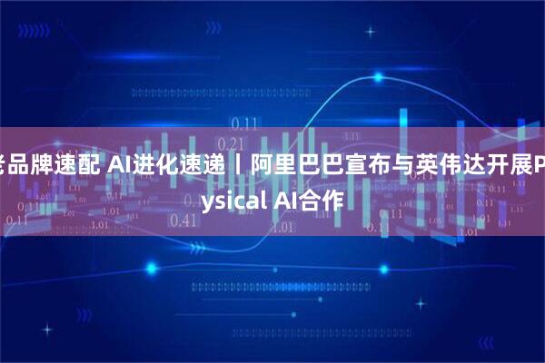 老品牌速配 AI进化速递丨阿里巴巴宣布与英伟达开展Physical AI合作
