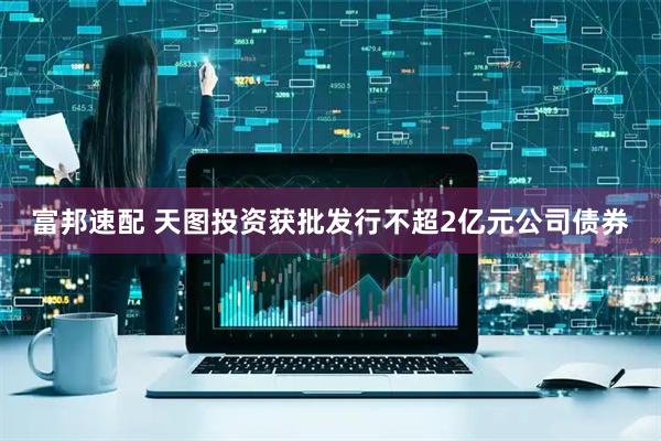 富邦速配 天图投资获批发行不超2亿元公司债券