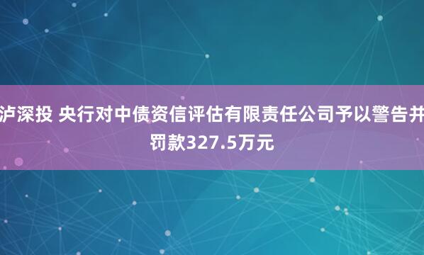 泸深投 央行对中债资信评估有限责任公司予以警告并罚款327.5万元