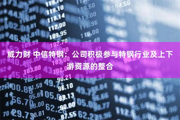 威力财 中信特钢：公司积极参与特钢行业及上下游资源的整合