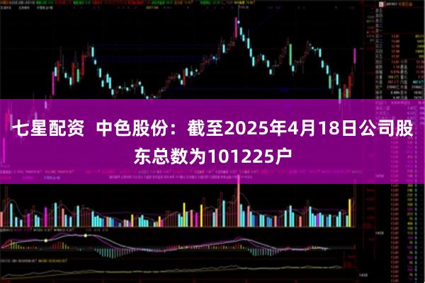 七星配资  中色股份：截至2025年4月18日公司股东总数为101225户