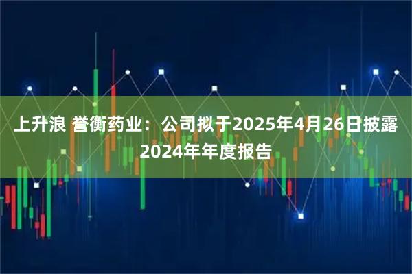 上升浪 誉衡药业：公司拟于2025年4月26日披露2024年年度报告
