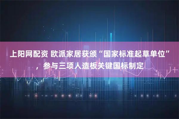 上阳网配资 欧派家居获颁“国家标准起草单位”，参与三项人造板关键国标制定