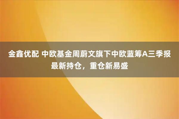 金鑫优配 中欧基金周蔚文旗下中欧蓝筹A三季报最新持仓，重仓新易盛