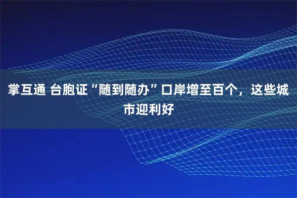 掌互通 台胞证“随到随办”口岸增至百个，这些城市迎利好