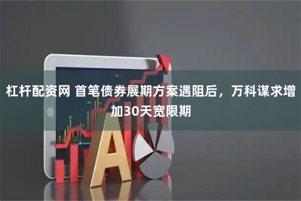 杠杆配资网 首笔债券展期方案遇阻后，万科谋求增加30天宽限期