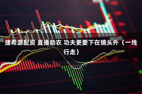 捷希源配资 直播助农 功夫更要下在镜头外（一线行走）