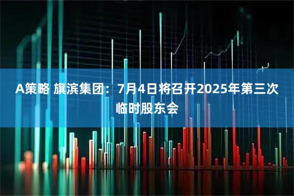 A策略 旗滨集团：7月4日将召开2025年第三次临时股东会