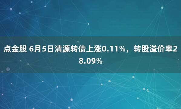 点金股 6月5日清源转债上涨0.11%，转股溢价率28.09%
