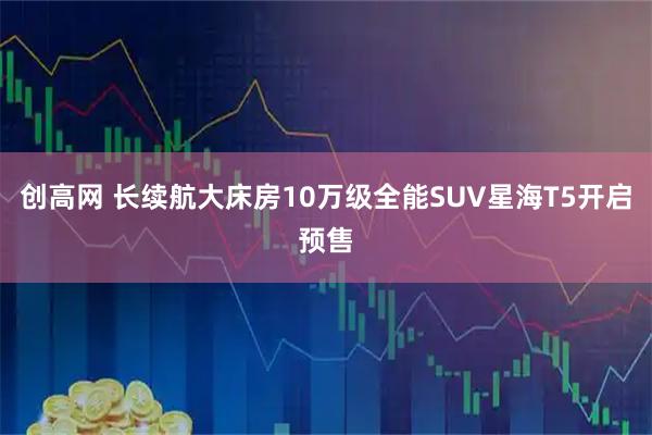 创高网 长续航大床房10万级全能SUV星海T5开启预售