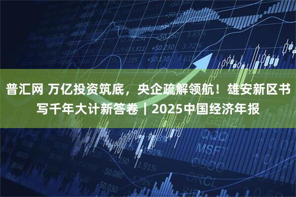普汇网 万亿投资筑底，央企疏解领航！雄安新区书写千年大计新答卷｜2025中国经济年报