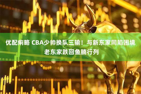 优配痢略 CBA少帅换队三输！与新东家同陷困境 老东家跌回鱼腩行列