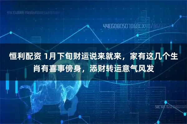 恒利配资 1月下旬财运说来就来，家有这几个生肖有喜事傍身，添财转运意气风发