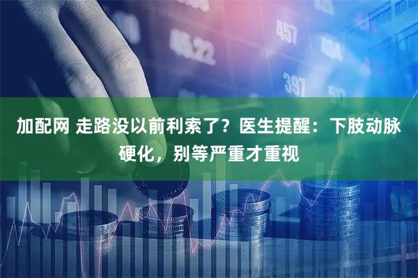 加配网 走路没以前利索了？医生提醒：下肢动脉硬化，别等严重才重视