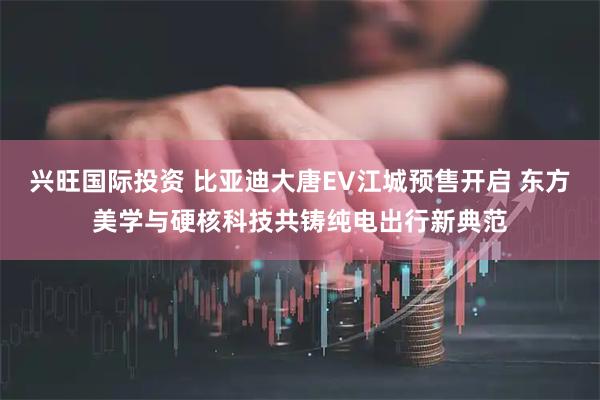 兴旺国际投资 比亚迪大唐EV江城预售开启 东方美学与硬核科技共铸纯电出行新典范