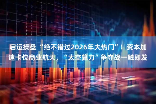 启运操盘 “绝不错过2026年大热门”！资本加速卡位商业航天，“太空算力”争夺战一触即发