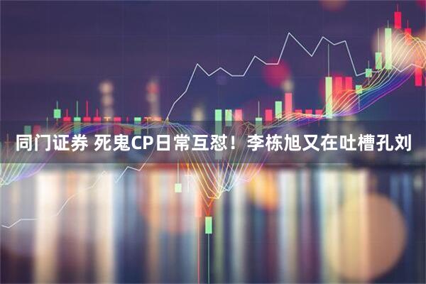 同门证券 死鬼CP日常互怼！李栋旭又在吐槽孔刘