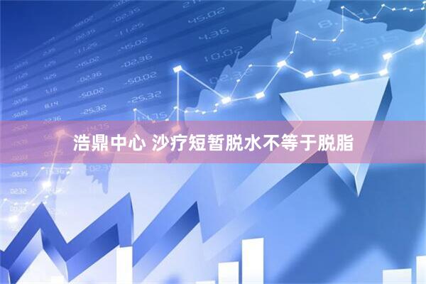 浩鼎中心 沙疗短暂脱水不等于脱脂